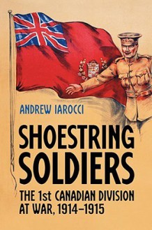 Shoestring Soldiers: The 1st Canadian Division at War, 1914-1915 - Andrew Iarocci