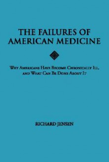 The Failures of American Medicine: Why Americans Have Become Chronically Ill, and What Can Be Done about It - Richard Jensen