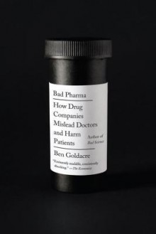 Bad Pharma: How Drug Companies Mislead Doctors and Harm Patients - Ben Goldacre