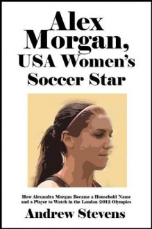 Alex Morgan, USA Women's Soccer Star: How Alexandra Morgan Became a Household Name and a Player to Watch in the London 2012 Olympics [Article] - Andrew Stevens