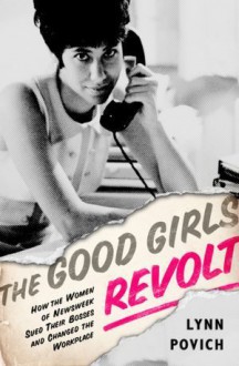 The Good Girls Revolt: How the Women of Newsweek Sued Their Bosses and Changed the Workplace - Lynn Povich