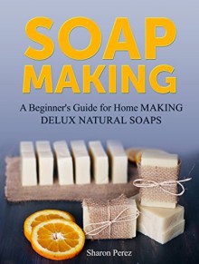 Soap Making: A Beginner's Guide for Home Making Delux Natural Soaps (Soap Making, Soap making books, Soap making natural) - Sharon Perez