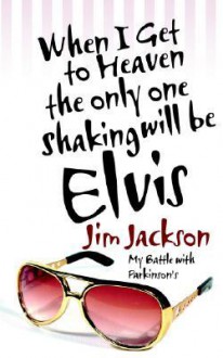 When I Get to Heaven the Only One Shaking Will Be Elvis: My Battle with Parkinsons - Jim Jackson