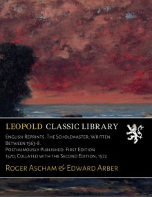 English Reprints. The Scholemaster; Written Between 1563-8. Posthumously Published. First Edition 1570; Collated with the Second Edition, 1572 - Roger Ascham, Edward Arber