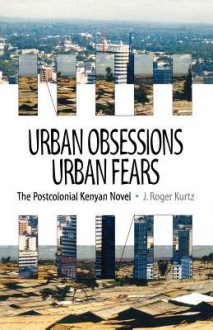 Urban Obsessions, Urban Fears: The Postcolonial Kenyan Novel - J. Roger Kurtz