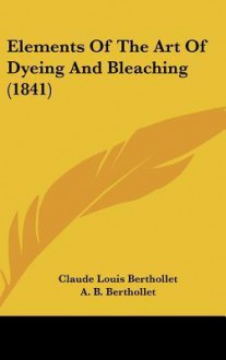 Elements of the Art of Dyeing and Bleaching (1841) - Claude Louis Berthollet, Andrew Ure, A.B. Berthollet