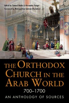 The Orthodox Church in the Arab World, 700 - 1700: An Anthology of Sources - Alexander Treiger, Samuel Noble