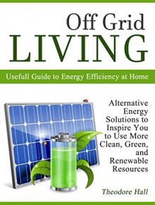 Off Grid Living: Alternative Energy Solutions to Inspire You to Use More Clean, Green, and Renewable Resources. Usefull Guide to Energy Efficiency at Home ... sustainability, renewable resources) - Theodore Hall