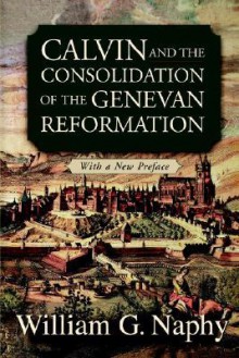 Calvin and the Consolidation of the Genevan Reformation - William G. Naphy