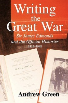 Writing the Great War: Sir James Edmonds and the Official Histories, 1915-1948 - Andrew Green