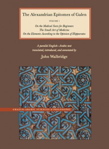 The Alexandrian Epitomes of Galen: Volume 1: On the Medical Sects for Beginners; The Small Art of Medicine; On the Elements According to the Opinion of Hippocrates. A Parallel English-Arabic Text - John Walbridge