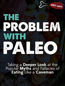 The Problem with Paleo: Taking a Deeper Look at the Popular Myths and Fallacies of Eating Like a Caveman - Joey Lott