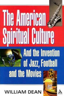 The American Spiritual Culture: And the Invention of Jazz, Football, and the Movies - William Dean