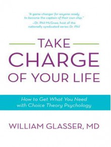 Take Charge of Your Life: How to Get What You Need with Choice-Theory Psychology - William Glasser MD