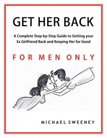 Get Her Back: FOR MEN ONLY - A Complete Step-by-Step Guide on How to Get Your Ex Girlfriend Back and Keep Her for Good - Michael Sweeney