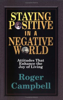 Staying Positive In A Negative World: Attitudes That Enhance The Joy Of Living - Roger Campbell