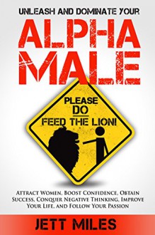 ALPHA MALE: Unleash and Dominate Your Alpha Male - Attract Women, Boost Confidence, Obtain Success, Conquer Negative Thinking, Grow Motivation, Improve ... Follow Your Passion (Feed Your Alpha Male) - Jett Miles, Victor Matthews