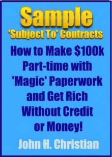 Sample 'Subject To' Contracts: How to Make $100k Part-time with 'Magic' Paperwork and Get Rich Without Credit or Money! - John Christian