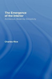 The Emergence of the Interior: Architecture, Modernity, Domesticity - Charles Rice