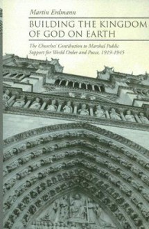 Building the Kingdom of God on Earth: The Churches' Contribution to Marshal Public Support for World Order and Peace, 1919-1945 - Martin Erdmann