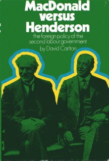 MacDonald Versus Henderson: The Foreign Policy Of The Second Labour Government - David Carlton