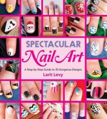 Spectacular Nail Art: A Step-by-Step Guide to 35 Gorgeous Designs - Larit Levy