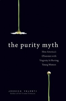 The Purity Myth: How America's Obsession with Virginity Is Hurting Young Women - Jessica Valenti