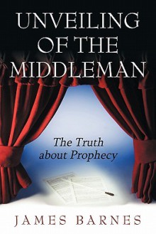 Unveiling of the Middleman: The Truth about Prophecy - James Barnes