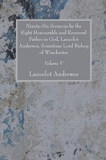 Ninety-Six Sermons by the Right Honourable and Reverend Father in God, Lancelot Andrewes, Sometime Lord Bishop of Winchester, Vol. V - Lancelot Andrewes