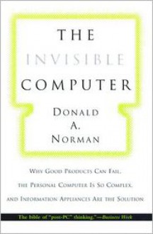 The Invisible Computer: Why Good Products Can Fail, the Personal Computer Is So Complex, and Information Appliances Are the Solution - Donald A. Norman