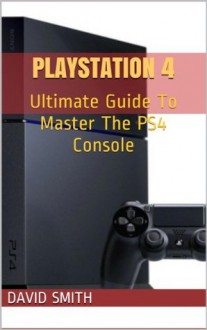 PlayStation 4: Ultimate Guide To Master The PS4 Console - David Smith