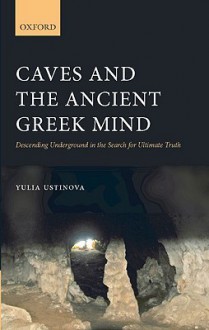 Caves and the Ancient Greek Mind: Descending Underground in the Search for Ultimate Truth - Yulia Ustinova