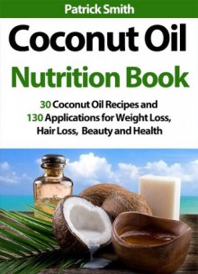 Coconut Oil Nutrition Book - 30 Coconut Oil Recipes And 130 Applications For Weight Loss, Hair Loss, Beauty and Health (Coconut Oil Recipes, Lower Cholesterol, Hair Loss, Heart Disease, Diabetes) - Patrick Smith