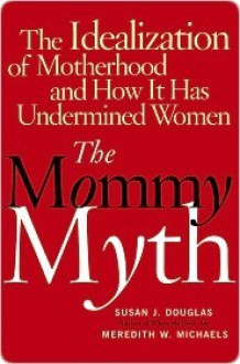 The Mommy Myth: The Idealization of Motherhood and How It Has Undermined All Women - Susan J. Douglas, Meredith W. Michaels