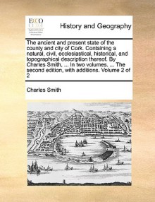 The ancient and present state of the county and city of Cork. Containing a natural, civil, ecclesiastical, historical, and topographical description thereof. By Charles Smith, ... In two volumes. ... The second edition, with additions. Volume 2 of 2 - Charles Smith