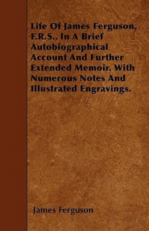 Life of James Ferguson, F.R.S., in a Brief Autobiographical Account and Further Extended Memoir. with Numerous Notes and Illustrated Engravings - James Ferguson