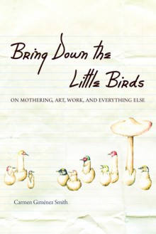 Bring Down the Little Birds: On Mothering, Art, Work, and Everything Else - Carmen Gimenez Smith