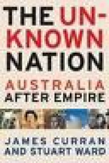 Unknown Nation: Remaking Australia in the Wake of Empire - James Curran, Stuart Ward