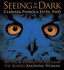 Seeing in the Dark: Myths & Stories to Reclaim the Buried, Knowing Woman - Clarissa Pinkola Estés