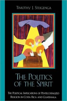 The Politics of the Spirit: The Political Implications of Pentecostalized Religion in Costa Rica and Guatemala - Timothy J. Steigenga