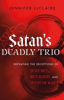 Satan's Deadly Trio: Defeating the Deceptions of Jezebel, Religion and Witchcraft - Jennifer LeClaire