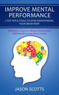 Improve Mental Performance: 7 Top Tips & Tools to Stop Overworking Your Brain Now: Methods to Improve Mental Performance Without Increasing Stress - Jason Scotts