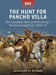 The Hunt for Pancho Villa - The Columbus Raid and Pershing's Punitive Expedition 1916-17 - Alejandro Quesada, Peter Dennis