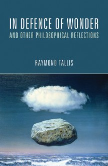 In Defence of Wonder and Other Philosophical Reflections - Raymond Tallis