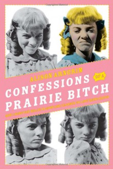 Confessions of a Prairie Bitch: How I Survived Nellie Oleson and Learned to Love Being Hated - Alison Arngrim