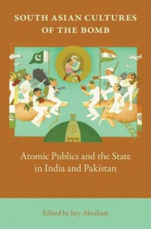 South Asian Cultures of the Bomb: Atomic Publics and the State in India and Pakistan - Itty Abraham