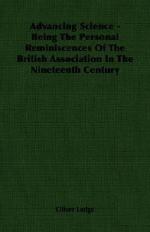 Advancing Science - Being the Personal Reminiscences of the British Association in the Nineteenth Century - Oliver Lodge