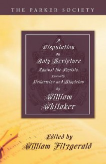 A Disputation on Holy Scripture: Against the Papists, Especially Bellarmine and Stapleton - William Whitaker, William Fitzgerald