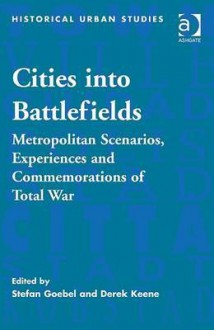 Cities Into Battlefields: Metropolitan Scenarios, Experiences and Commemorations of Total War - Stefan Goebel, Derek Keene