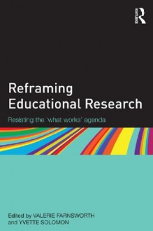 Reframing educational research: Resisting the 'what works' agenda - Valerie Farnsworth, Yvette Solomon